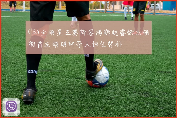 CBA全明星正赛阵容揭晓赵睿徐杰领衔首发胡明轩等人担任替补