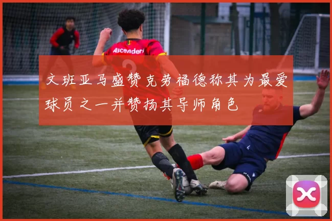 文班亚马盛赞克劳福德称其为最爱球员之一并赞扬其导师角色