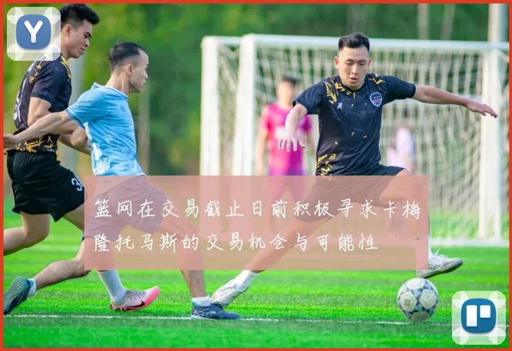 篮网在交易截止日前积极寻求卡梅隆托马斯的交易机会与可能性
