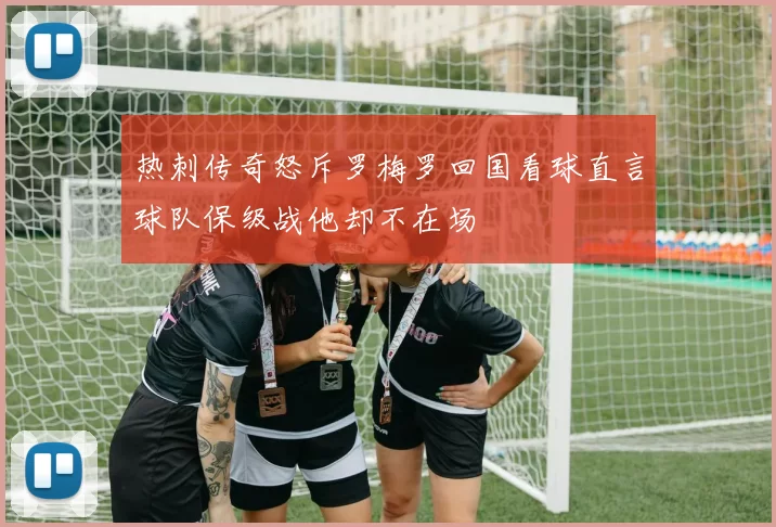 热刺传奇怒斥罗梅罗回国看球直言球队保级战他却不在场