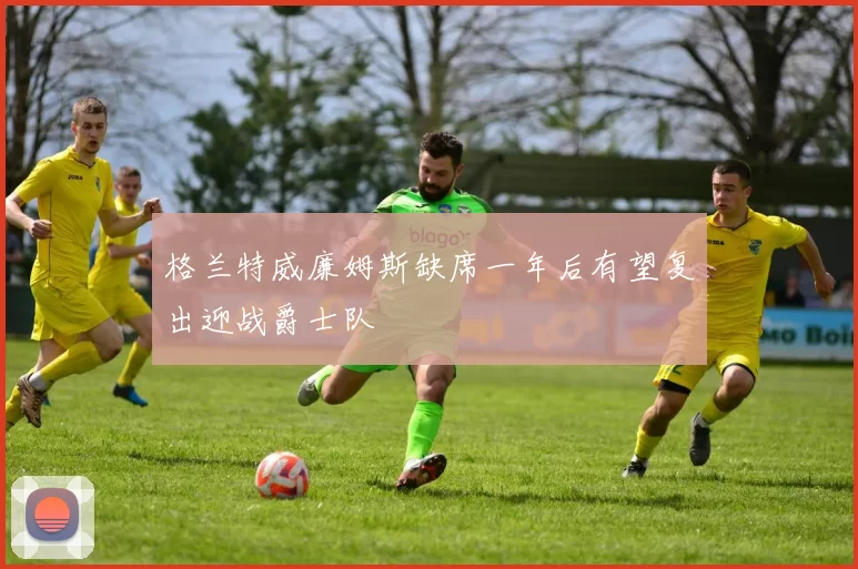 格兰特威廉姆斯缺席一年后有望复出迎战爵士队