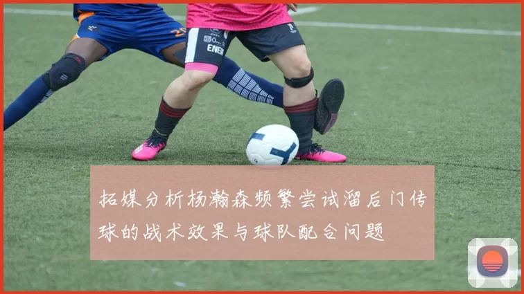 拓媒分析杨瀚森频繁尝试溜后门传球的战术效果与球队配合问题