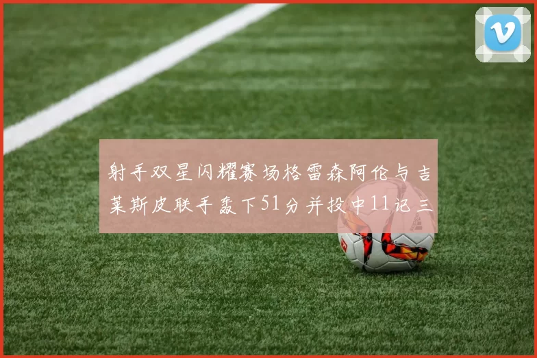 射手双星闪耀赛场格雷森阿伦与吉莱斯皮联手轰下51分并投中11记三分球