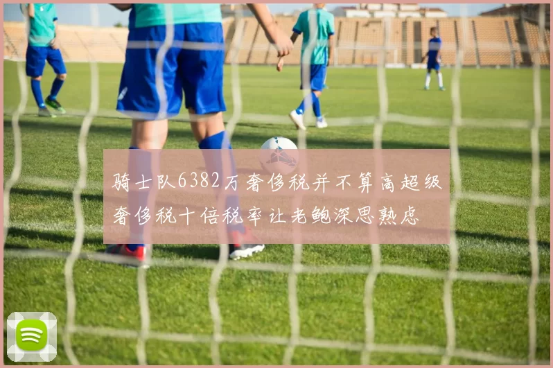 骑士队6382万奢侈税并不算高超级奢侈税十倍税率让老鲍深思熟虑