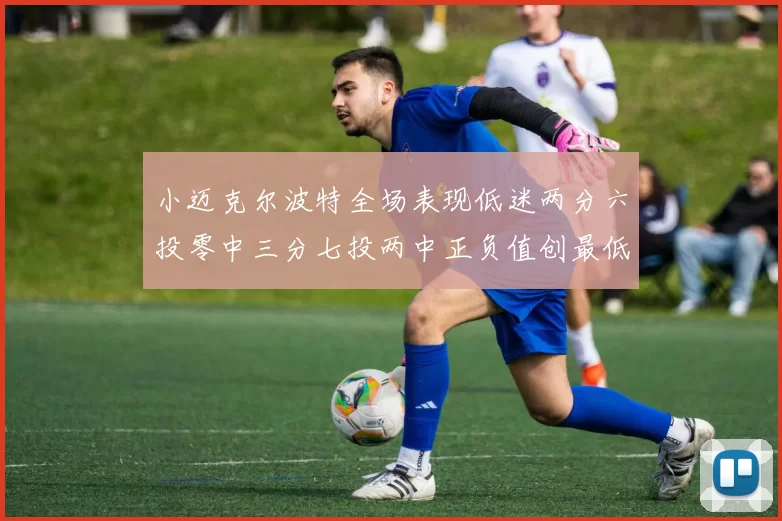 小迈克尔波特全场表现低迷两分六投零中三分七投两中正负值创最低纪录